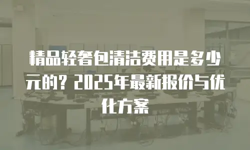 精品轻奢包清洁费用是多少元的？2025年最新报价与优化方案