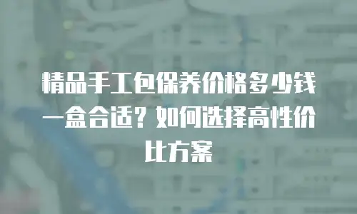 精品手工包保养价格多少钱一盒合适？如何选择高性价比方案