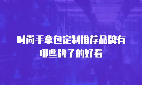 时尚手拿包定制推荐品牌有哪些牌子的好看