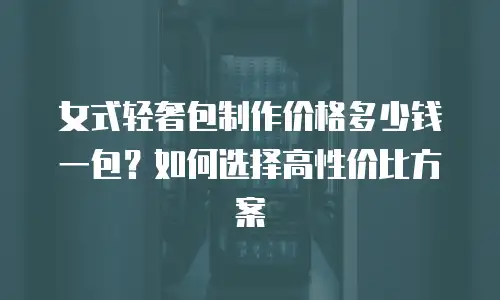 女式轻奢包制作价格多少钱一包？如何选择高性价比方案