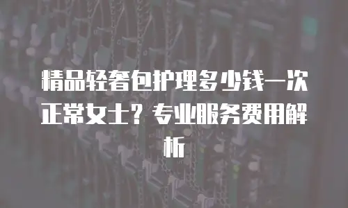 精品轻奢包护理多少钱一次正常女士？专业服务费用解析