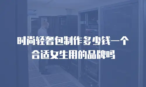 时尚轻奢包制作多少钱一个合适女生用的品牌吗