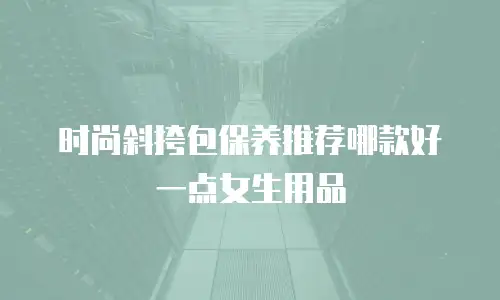 时尚斜挎包保养推荐哪款好一点女生用品