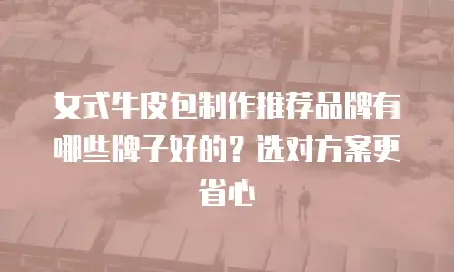女式牛皮包制作推荐品牌有哪些牌子好的？选对方案更省心