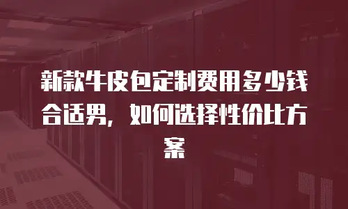 新款牛皮包定制费用多少钱合适男，如何选择性价比方案