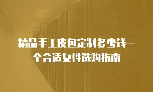 精品手工皮包定制多少钱一个合适女性选购指南