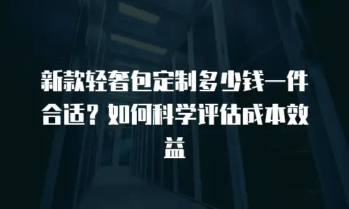 新款轻奢包定制多少钱一件合适？如何科学评估成本效益