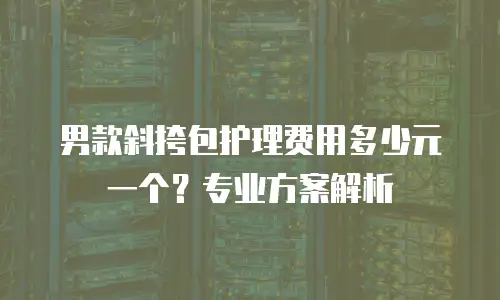 男款斜挎包护理费用多少元一个？专业方案解析