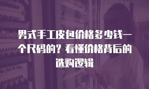 男式手工皮包价格多少钱一个尺码的？看懂价格背后的选购逻辑