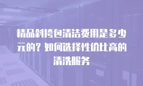 精品斜挎包清洁费用是多少元的？如何选择性价比高的清洗服务