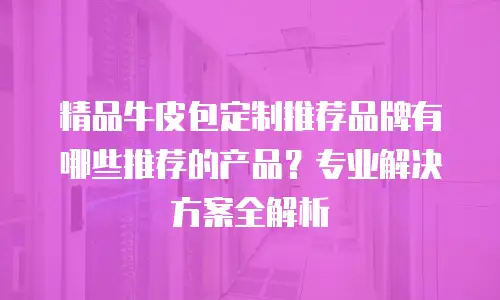 精品牛皮包定制推荐品牌有哪些推荐的产品？专业解决方案全解析