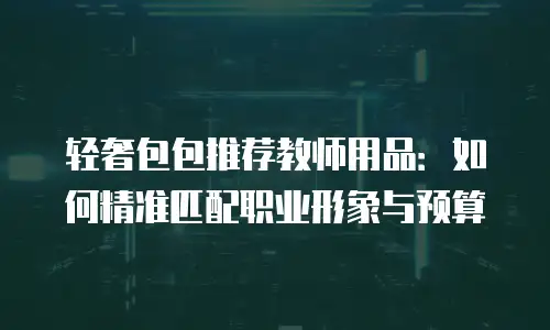 轻奢包包推荐教师用品：如何精准匹配职业形象与预算
