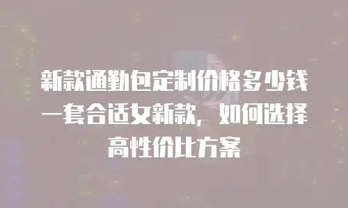 新款通勤包定制价格多少钱一套合适女新款，如何选择高性价比方案