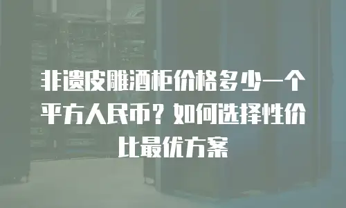 非遗皮雕酒柜价格多少一个平方人民币？如何选择性价比最优方案