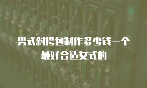 男式斜挎包制作多少钱一个最好合适女式的