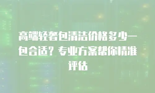 高端轻奢包清洁价格多少一包合适？专业方案帮你精准评估