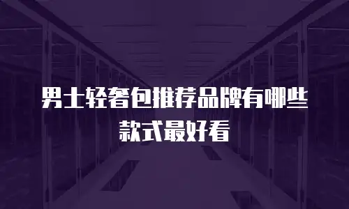 男士轻奢包推荐品牌有哪些款式最好看