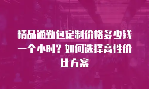 精品通勤包定制价格多少钱一个小时？如何选择高性价比方案