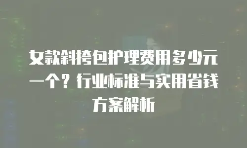 女款斜挎包护理费用多少元一个？行业标准与实用省钱方案解析