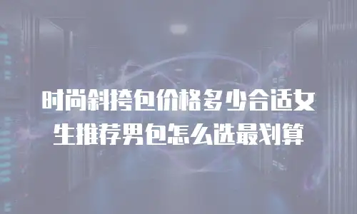 时尚斜挎包价格多少合适女生推荐男包怎么选最划算