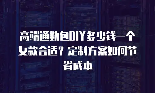 高端通勤包DIY多少钱一个女款合适？定制方案如何节省成本