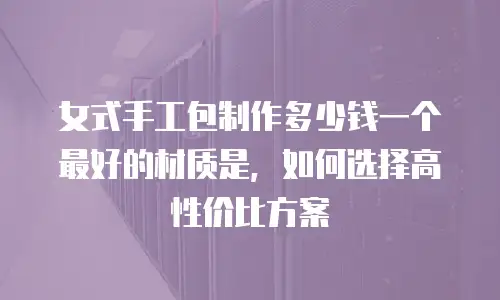 女式手工包制作多少钱一个最好的材质是，如何选择高性价比方案