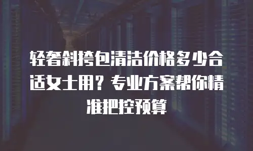 轻奢斜挎包清洁价格多少合适女士用？专业方案帮你精准把控预算