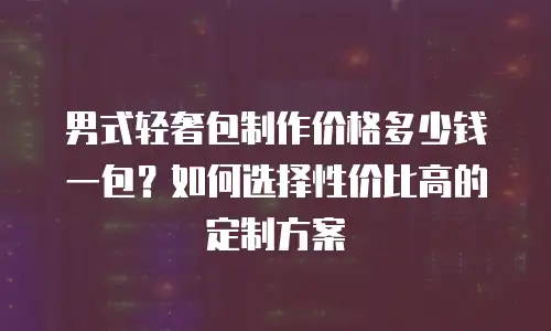 男式轻奢包制作价格多少钱一包？如何选择性价比高的定制方案