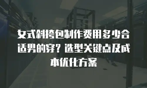 女式斜挎包制作费用多少合适男的穿？选型关键点及成本优化方案