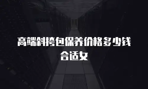 高端斜挎包保养价格多少钱合适女