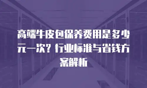 高端牛皮包保养费用是多少元一次？行业标准与省钱方案解析