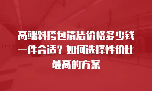 高端斜挎包清洁价格多少钱一件合适？如何选择性价比最高的方案