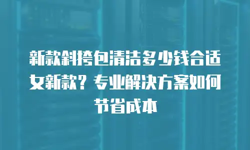 新款斜挎包清洁多少钱合适女新款？专业解决方案如何节省成本