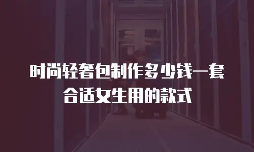 时尚轻奢包制作多少钱一套合适女生用的款式
