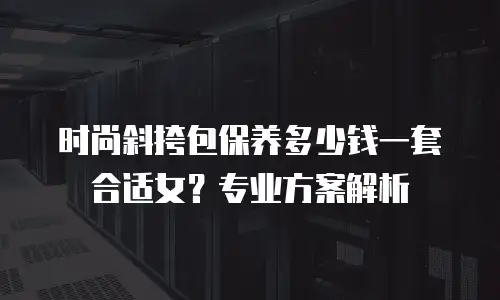 时尚斜挎包保养多少钱一套合适女？专业方案解析