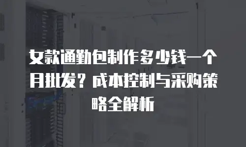 女款通勤包制作多少钱一个月批发？成本控制与采购策略全解析