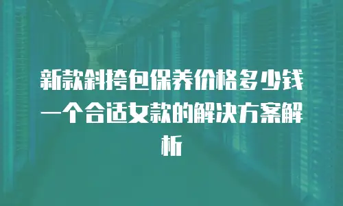 新款斜挎包保养价格多少钱一个合适女款的解决方案解析