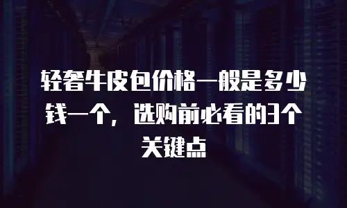 轻奢牛皮包价格一般是多少钱一个，选购前必看的3个关键点