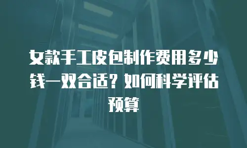女款手工皮包制作费用多少钱一双合适？如何科学评估预算