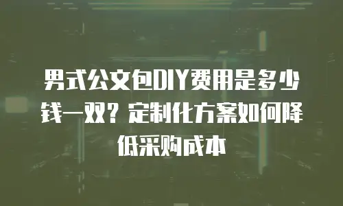 男式公文包DIY费用是多少钱一双？定制化方案如何降低采购成本
