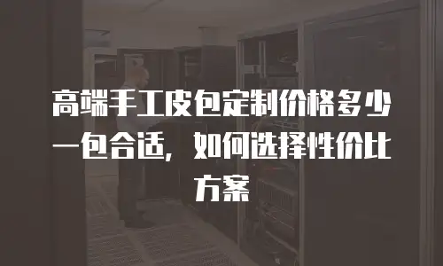 高端手工皮包定制价格多少一包合适，如何选择性价比方案