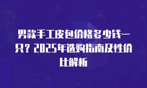 男款手工皮包价格多少钱一只？2025年选购指南及性价比解析
