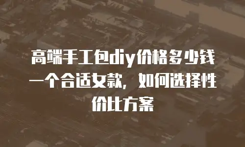 高端手工包diy价格多少钱一个合适女款，如何选择性价比方案