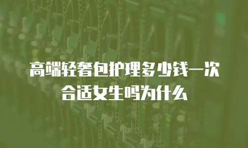 高端轻奢包护理多少钱一次合适女生吗为什么