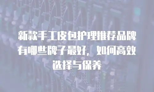 新款手工皮包护理推荐品牌有哪些牌子最好，如何高效选择与保养