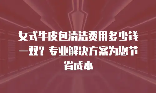 女式牛皮包清洁费用多少钱一双？专业解决方案为您节省成本