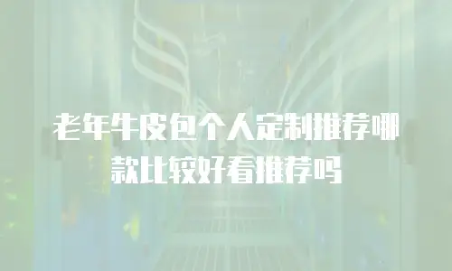 老年牛皮包个人定制推荐哪款比较好看推荐吗