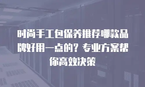 时尚手工包保养推荐哪款品牌好用一点的？专业方案帮你高效决策
