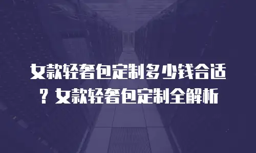 女款轻奢包定制多少钱合适？女款轻奢包定制全解析
