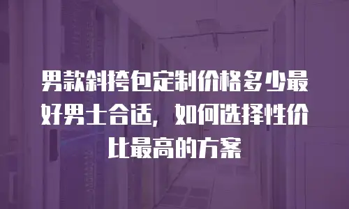 男款斜挎包定制价格多少最好男士合适，如何选择性价比最高的方案